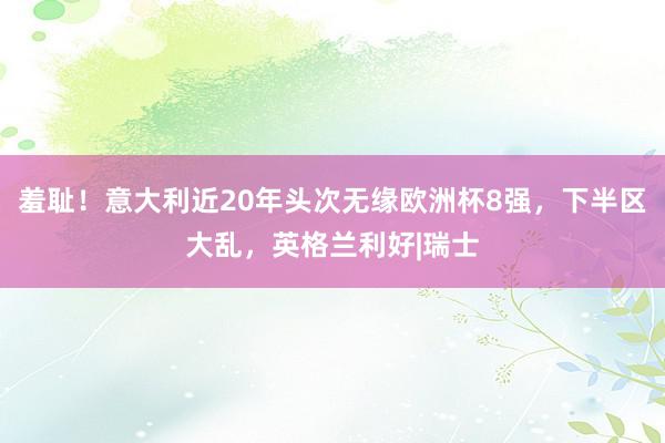 羞耻！意大利近20年头次无缘欧洲杯8强，下半区大乱，英格兰利好|瑞士